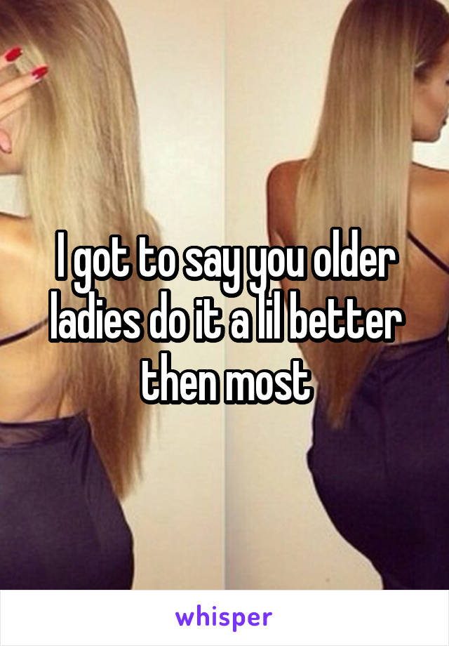 I got to say you older ladies do it a lil better then most