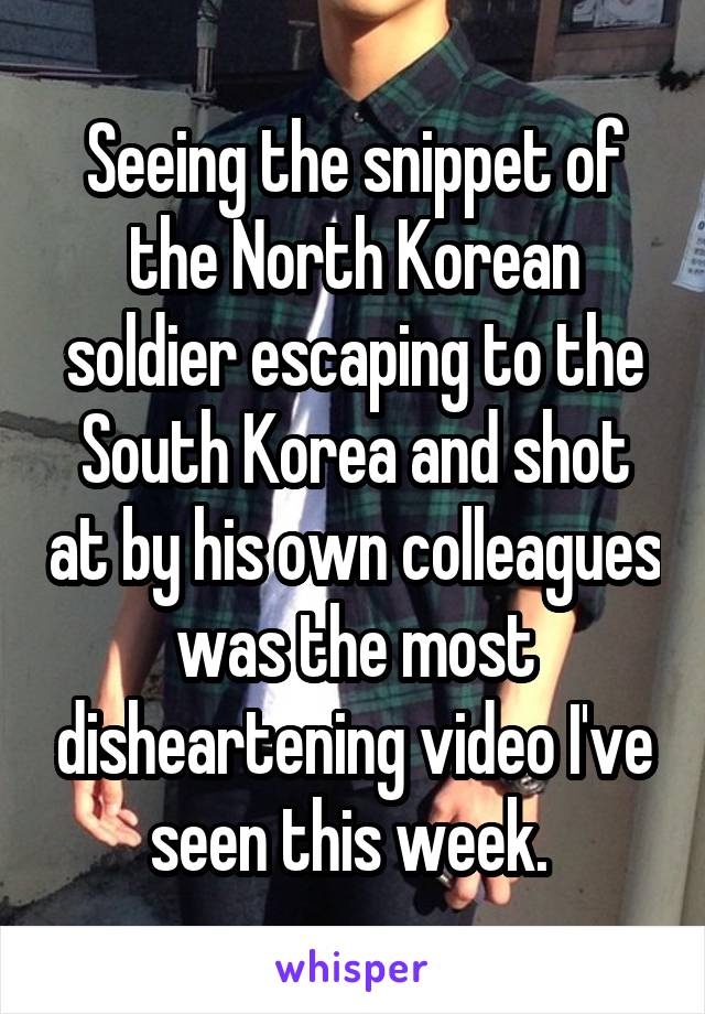 Seeing the snippet of the North Korean soldier escaping to the South Korea and shot at by his own colleagues was the most disheartening video I've seen this week. 