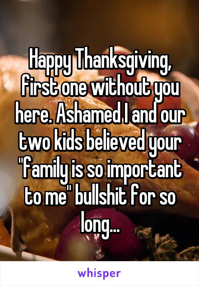 Happy Thanksgiving, first one without you here. Ashamed I and our two kids believed your "family is so important to me" bullshit for so long...