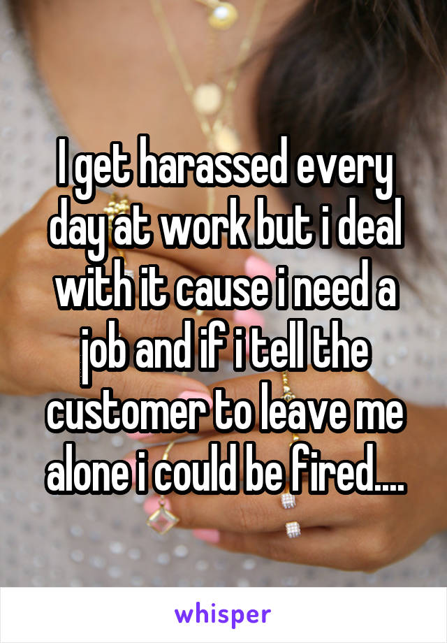 I get harassed every day at work but i deal with it cause i need a job and if i tell the customer to leave me alone i could be fired....