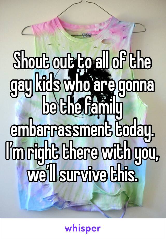 Shout out to all of the gay kids who are gonna be the family embarrassment today. I’m right there with you, we’ll survive this. 