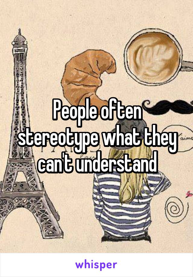 People often stereotype what they can't understand