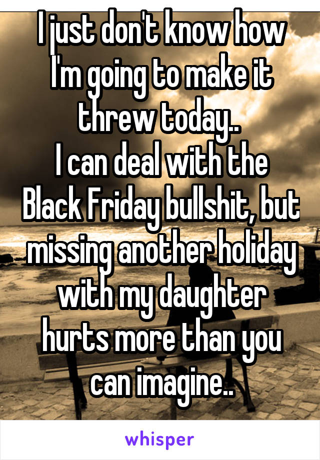 I just don't know how I'm going to make it threw today.. 
I can deal with the Black Friday bullshit, but missing another holiday with my daughter hurts more than you can imagine..
