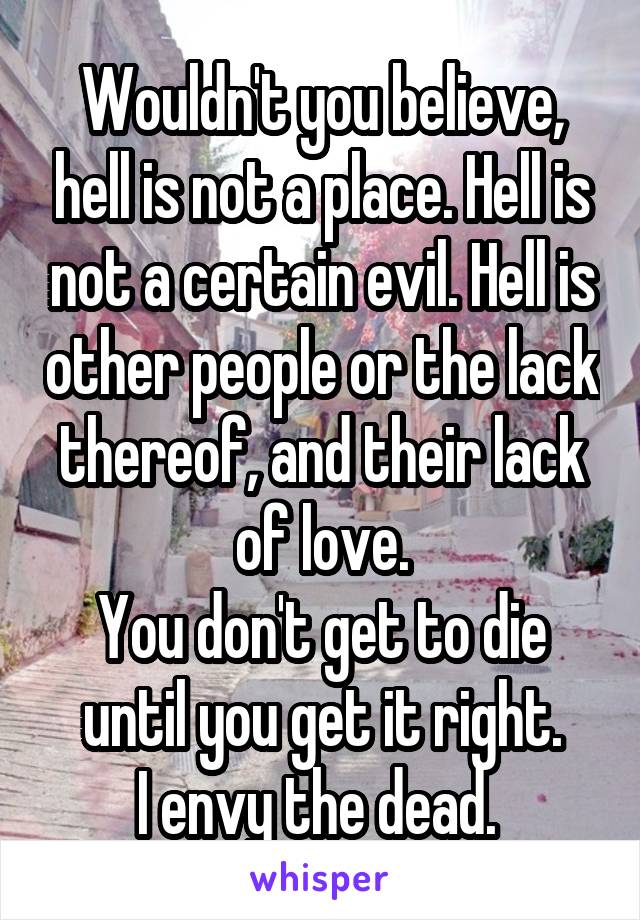 Wouldn't you believe, hell is not a place. Hell is not a certain evil. Hell is other people or the lack thereof, and their lack of love.
You don't get to die until you get it right.
I envy the dead. 