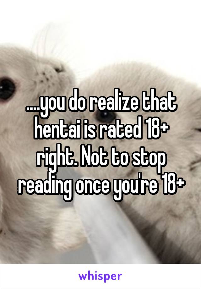 ....you do realize that hentai is rated 18+ right. Not to stop reading once you're 18+