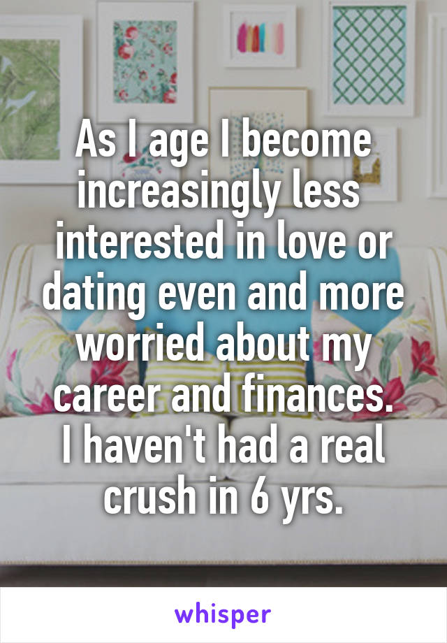 As I age I become increasingly less  interested in love or dating even and more worried about my career and finances.
I haven't had a real crush in 6 yrs.