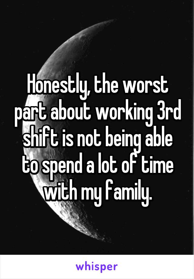 Honestly, the worst part about working 3rd shift is not being able to spend a lot of time with my family.