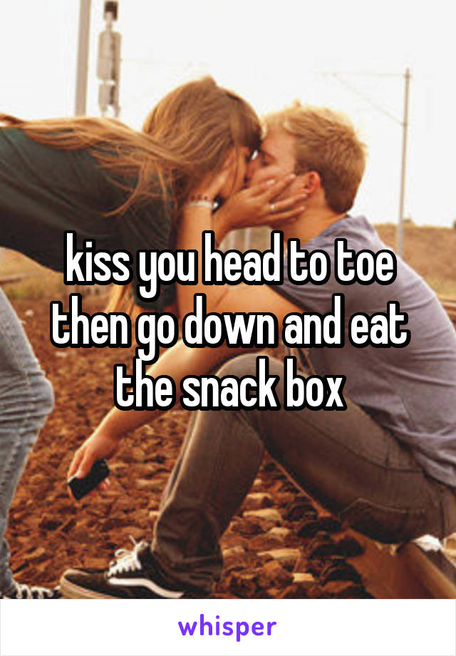 kiss you head to toe then go down and eat the snack box