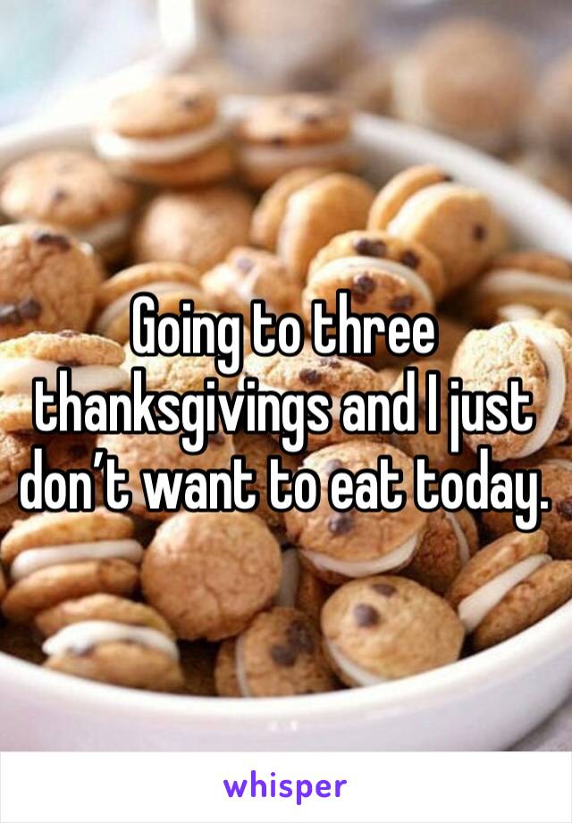 Going to three thanksgivings and I just don’t want to eat today.