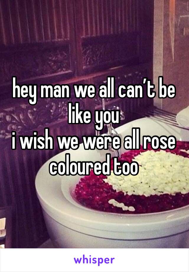 hey man we all can’t be like you
i wish we were all rose coloured too