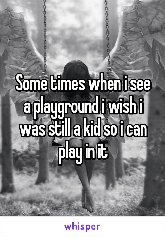 Some times when i see a playground i wish i was still a kid so i can play in it