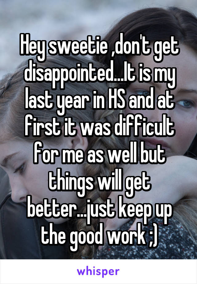 Hey sweetie ,don't get disappointed...It is my last year in HS and at first it was difficult for me as well but things will get better...just keep up the good work ;)