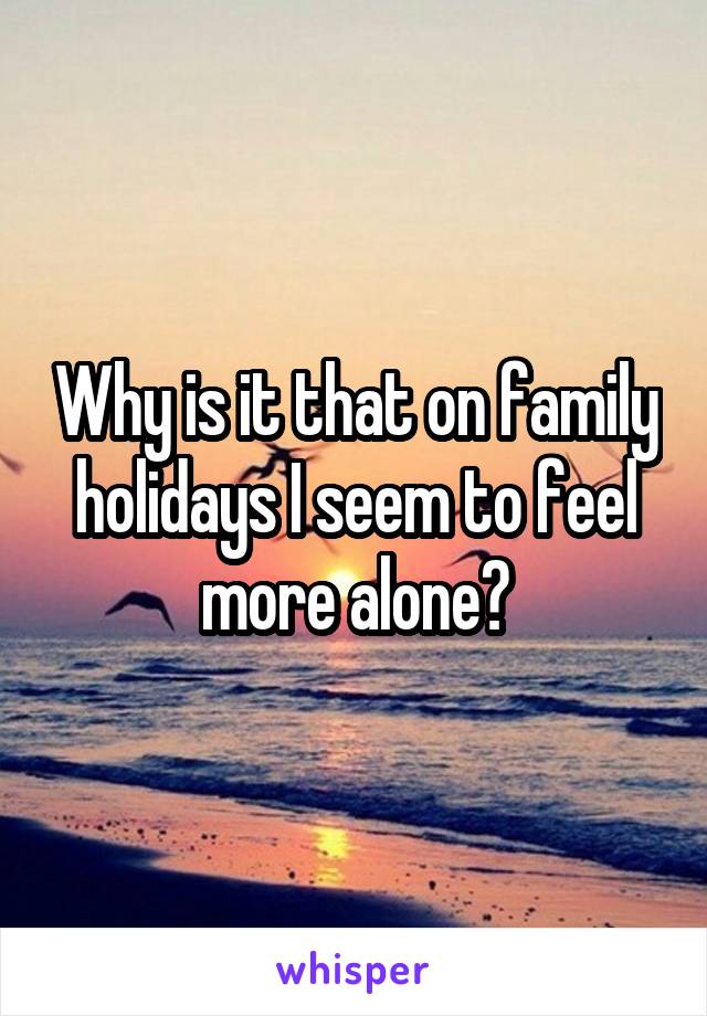 Why is it that on family holidays I seem to feel more alone?