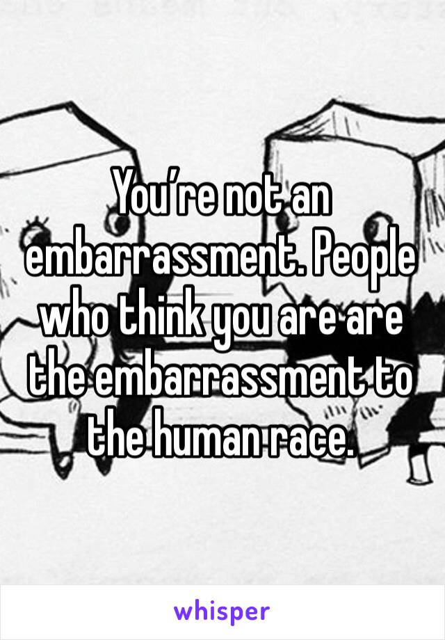 You’re not an embarrassment. People who think you are are the embarrassment to the human race.