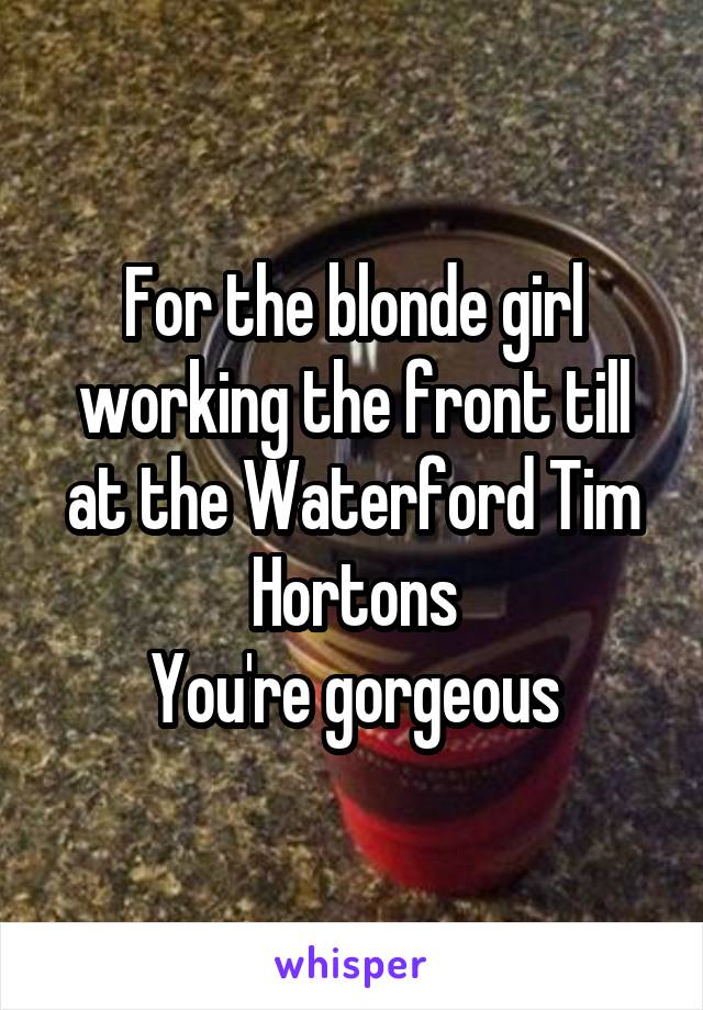 For the blonde girl working the front till at the Waterford Tim Hortons
You're gorgeous