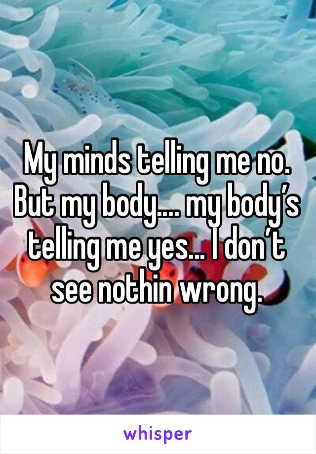 My minds telling me no. But my body.... my body’s telling me yes... I don’t see nothin wrong. 
