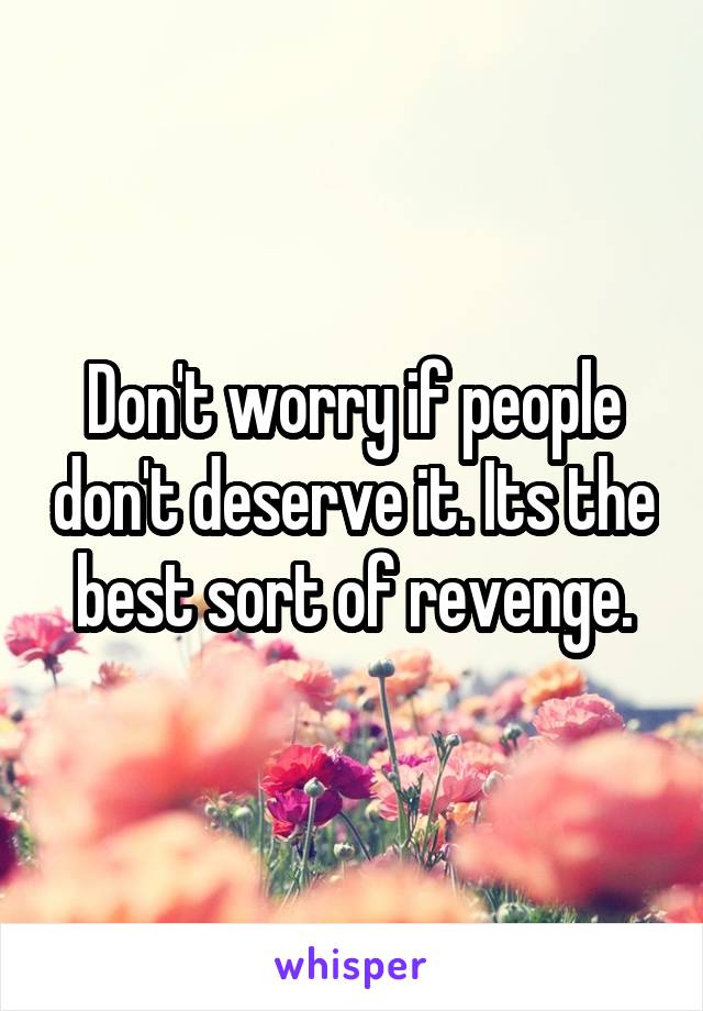 Don't worry if people don't deserve it. Its the best sort of revenge.