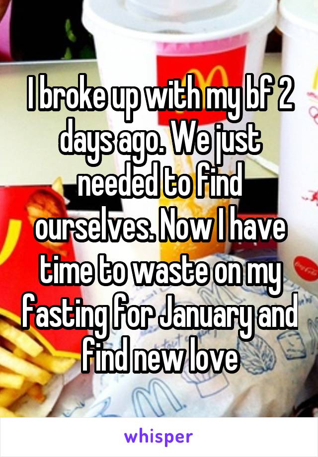 I broke up with my bf 2 days ago. We just needed to find ourselves. Now I have time to waste on my fasting for January and find new love