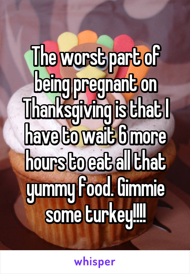 The worst part of being pregnant on Thanksgiving is that I have to wait 6 more hours to eat all that yummy food. Gimmie some turkey!!!!