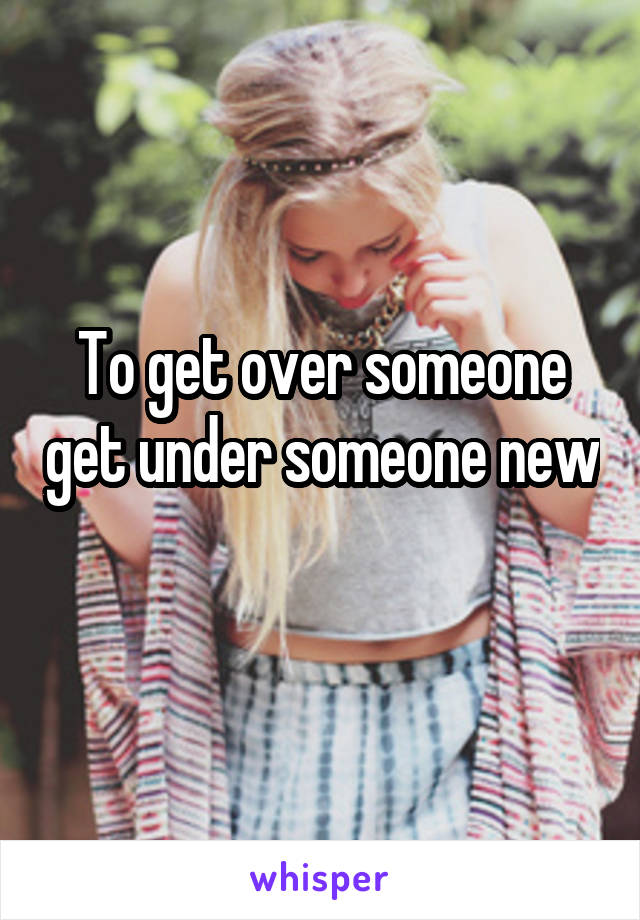 To get over someone get under someone new 