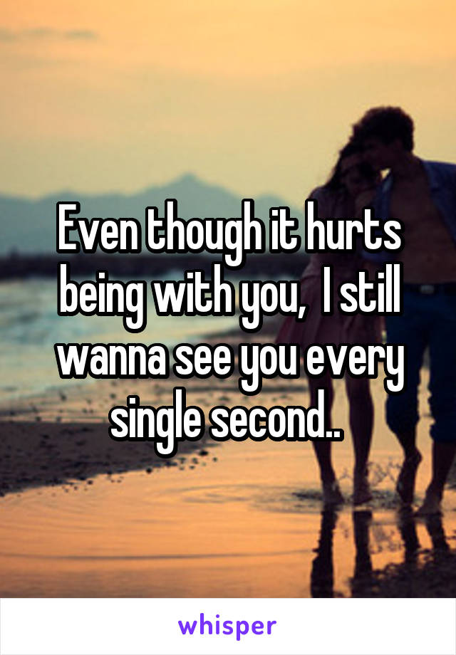 Even though it hurts being with you,  I still wanna see you every single second.. 