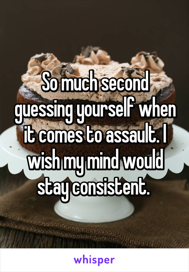 So much second guessing yourself when it comes to assault. I wish my mind would stay consistent. 