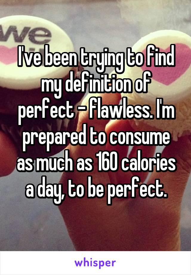 I've been trying to find my definition of perfect - flawless. I'm prepared to consume as much as 160 calories a day, to be perfect.
