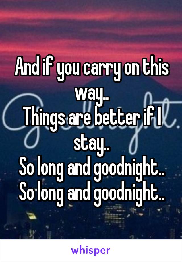 And if you carry on this way..
Things are better if I stay..
So long and goodnight..
So long and goodnight..