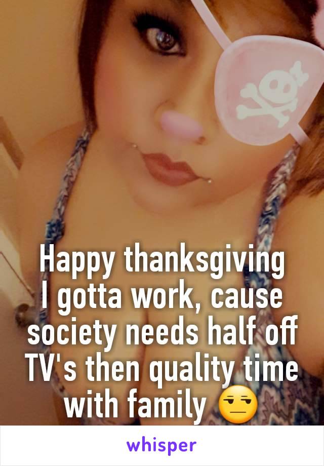 Happy thanksgiving
I gotta work, cause society needs half off TV's then quality time with family 😒