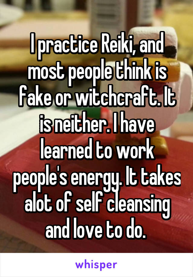 I practice Reiki, and most people think is fake or witchcraft. It is neither. I have learned to work people's energy. It takes alot of self cleansing and love to do. 