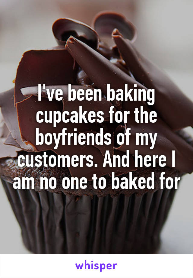 I've been baking cupcakes for the boyfriends of my customers. And here I am no one to baked for