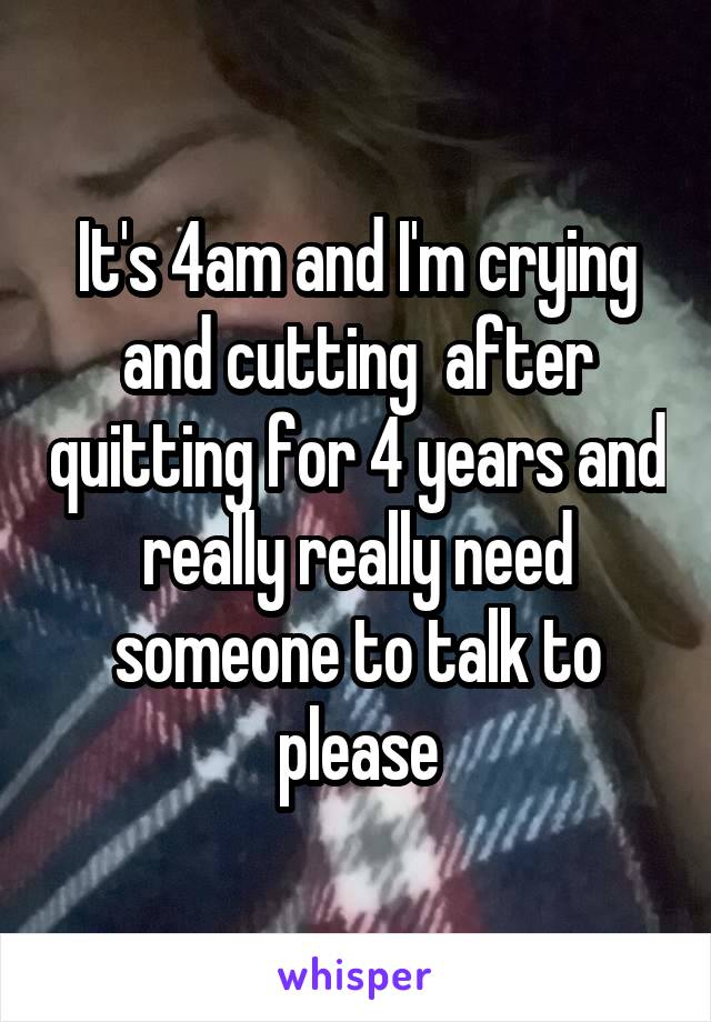 It's 4am and I'm crying and cutting  after quitting for 4 years and really really need someone to talk to please
