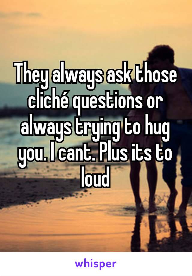They always ask those cliché questions or always trying to hug you. I cant. Plus its to loud
