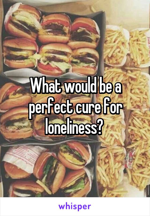 What would be a perfect cure for loneliness? 