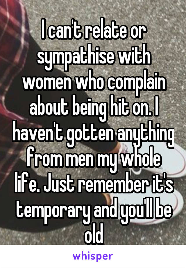I can't relate or sympathise with women who complain about being hit on. I haven't gotten anything from men my whole life. Just remember it's temporary and you'll be old