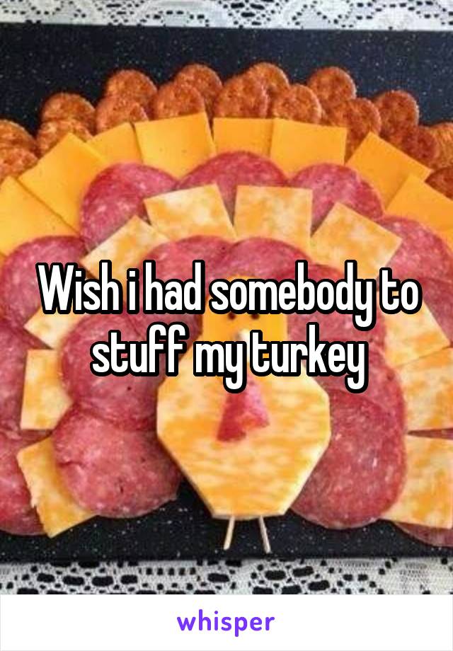 Wish i had somebody to stuff my turkey