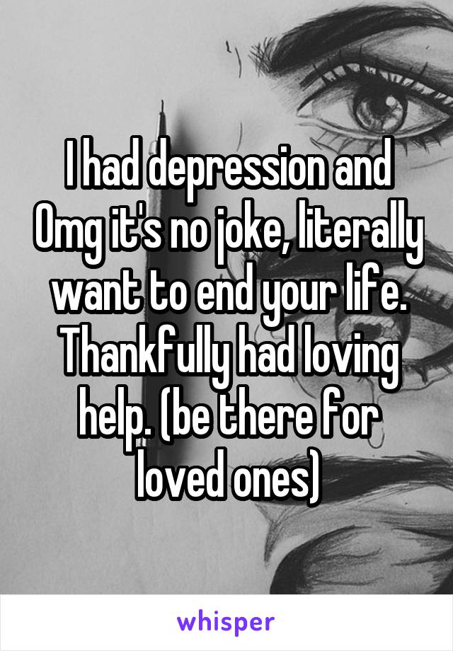 I had depression and Omg it's no joke, literally want to end your life. Thankfully had loving help. (be there for loved ones)