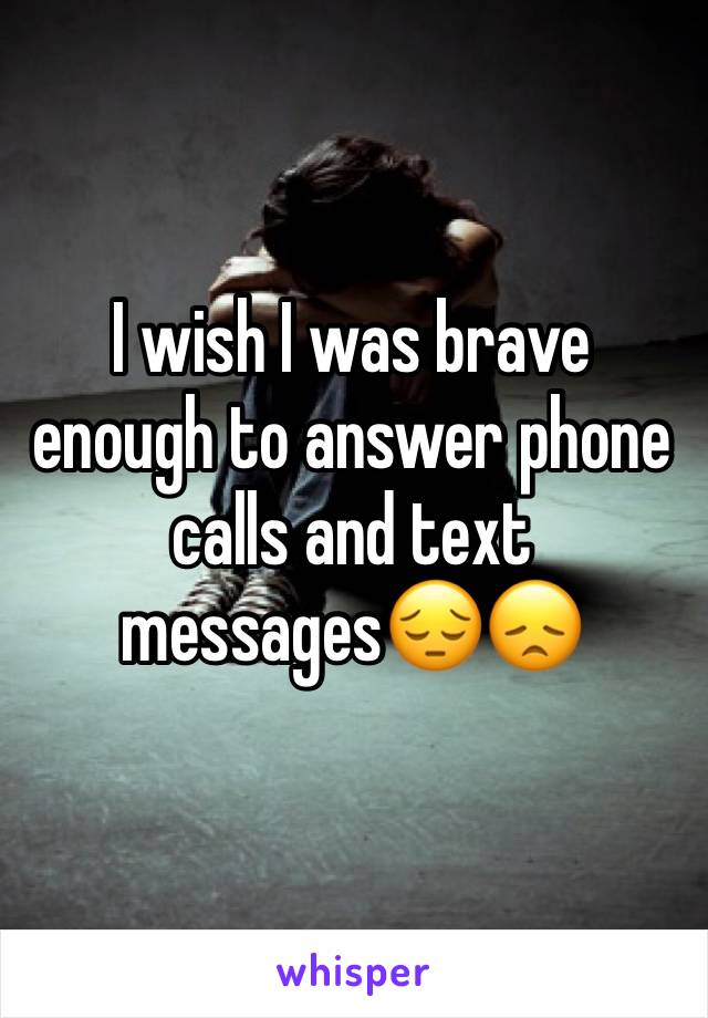 I wish I was brave enough to answer phone calls and text messages😔😞