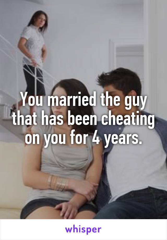 You married the guy that has been cheating on you for 4 years.