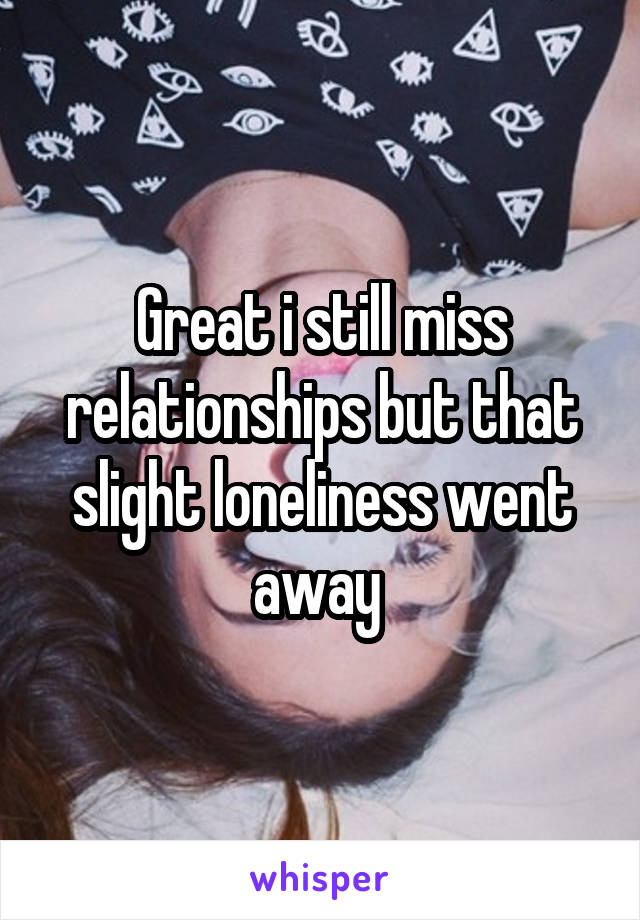 Great i still miss relationships but that slight loneliness went away 