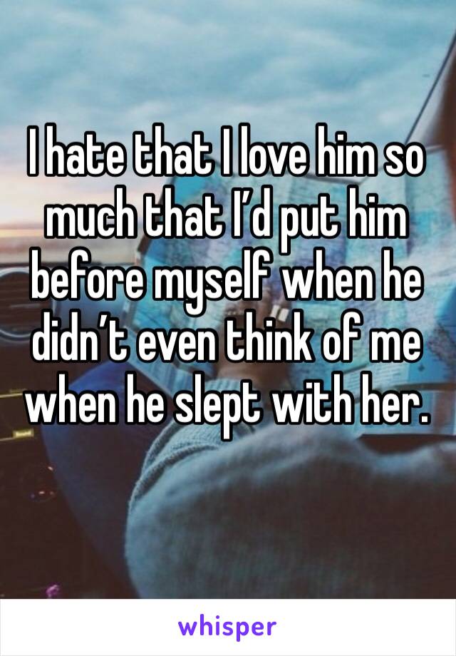 I hate that I love him so much that I’d put him before myself when he didn’t even think of me when he slept with her. 