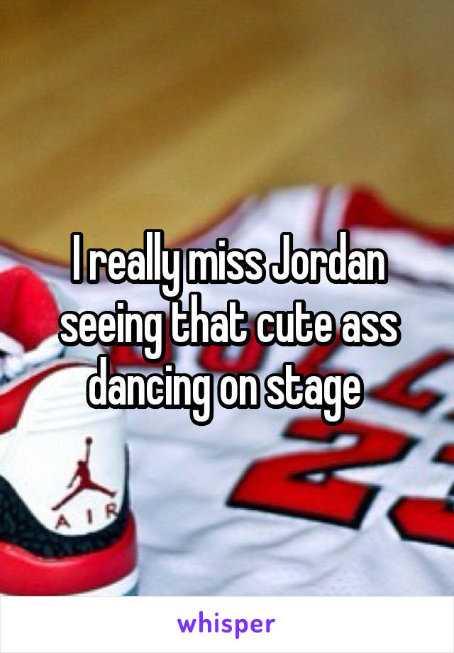 I really miss Jordan seeing that cute ass dancing on stage 