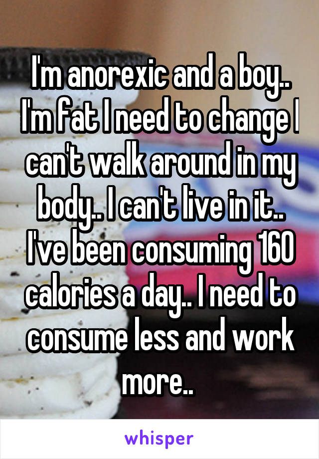 I'm anorexic and a boy.. I'm fat I need to change I can't walk around in my body.. I can't live in it.. I've been consuming 160 calories a day.. I need to consume less and work more.. 