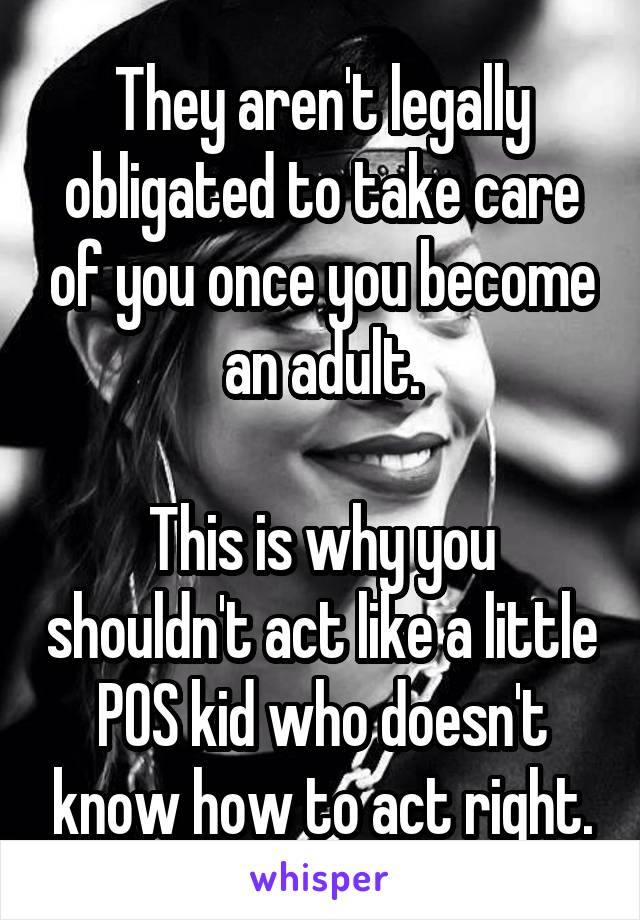 They aren't legally obligated to take care of you once you become an adult.

This is why you shouldn't act like a little POS kid who doesn't know how to act right.