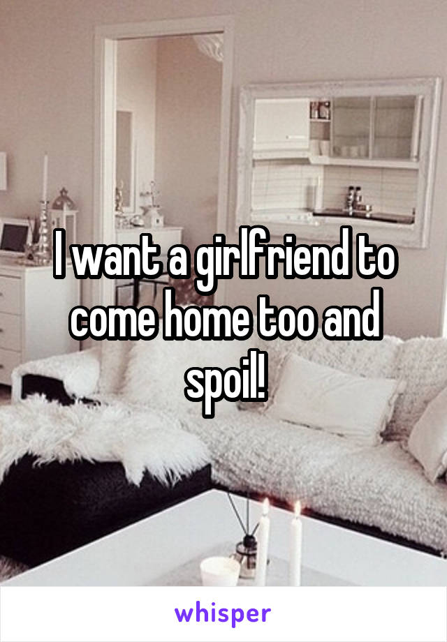 I want a girlfriend to come home too and spoil!