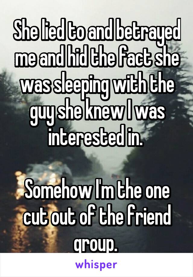 She lied to and betrayed me and hid the fact she was sleeping with the guy she knew I was interested in. 

Somehow I'm the one cut out of the friend group. 