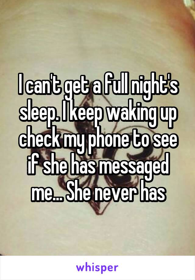 I can't get a full night's sleep. I keep waking up check my phone to see if she has messaged me... She never has