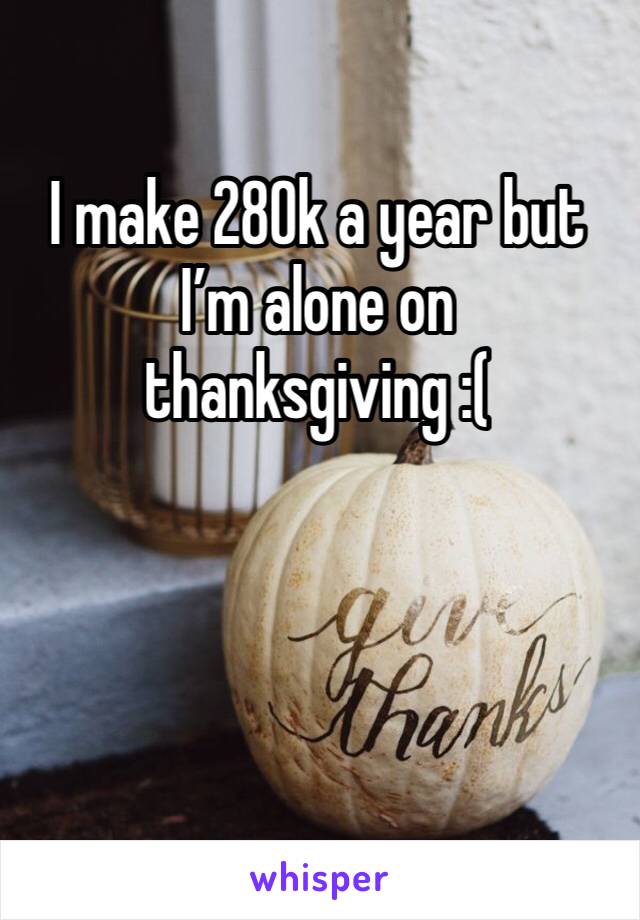 I make 280k a year but I’m alone on thanksgiving :(