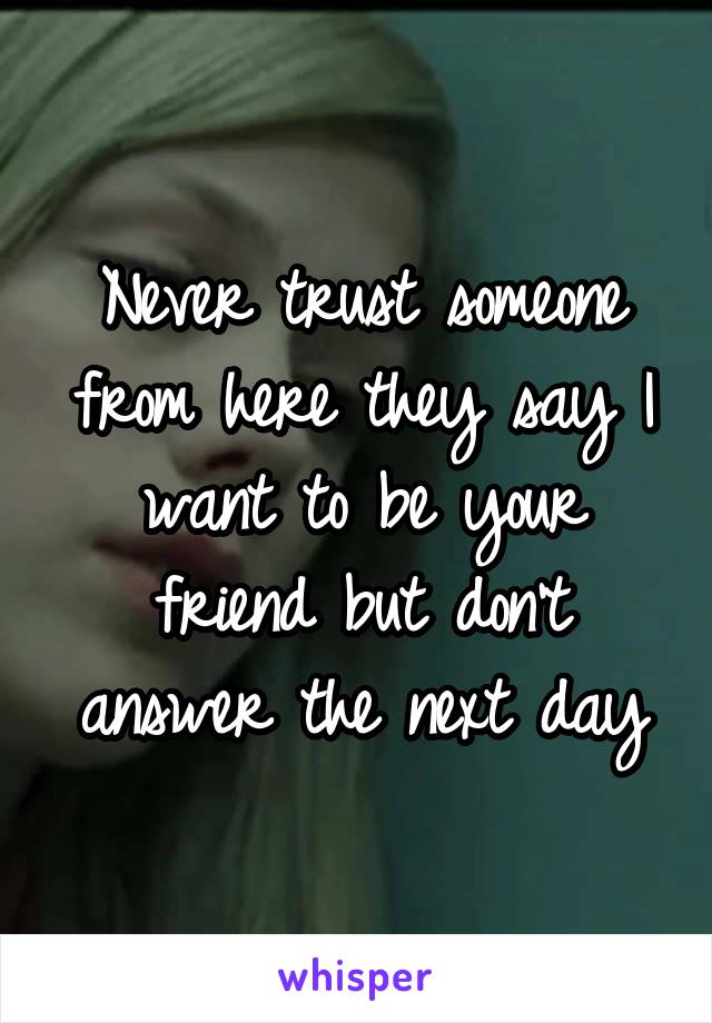 Never trust someone from here they say I want to be your friend but don't answer the next day