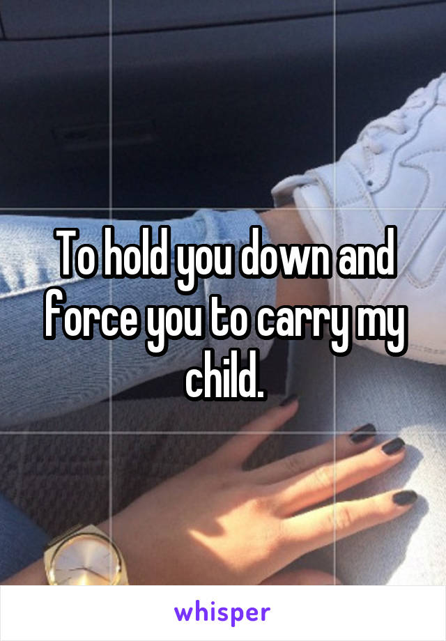 To hold you down and force you to carry my child.